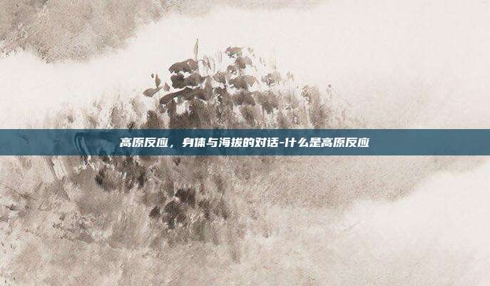 高原反应,身体与海拔的对话-什么是高原反应