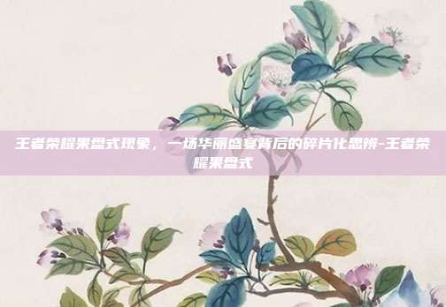 王者荣耀果盘式现象,一场华丽盛宴背后的碎片化思辨-王者荣耀果盘式