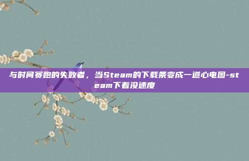 与时间赛跑的失败者,当Steam的下载条变成一道心电图-steam下着没速度