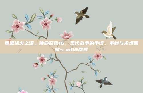 重返战火之源,使命召唤16,现代战争的争议、革新与永恒回响-cod16回看