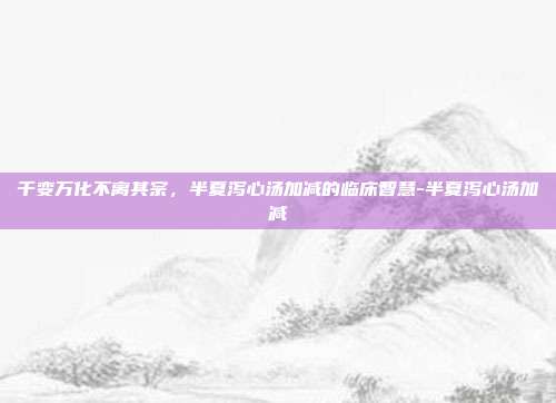 千变万化不离其宗,半夏泻心汤加减的临床智慧-半夏泻心汤加减