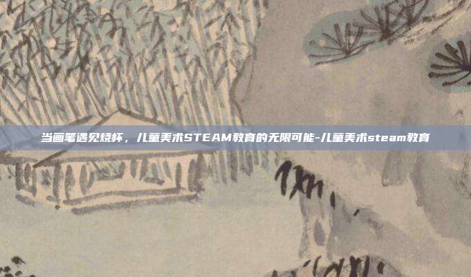 当画笔遇见烧杯,儿童美术STEAM教育的无限可能-儿童美术steam教育