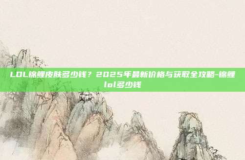 LOL锦鲤皮肤多少钱？2025年最新价格与获取全攻略-锦鲤lol多少钱