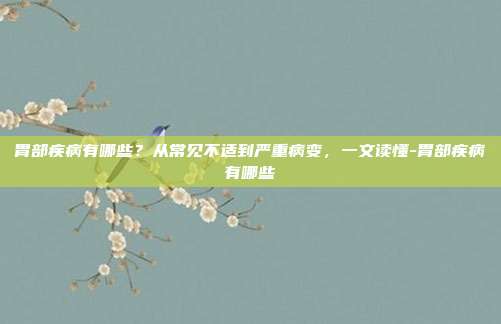 胃部疾病有哪些？从常见不适到严重病变，一文读懂-胃部疾病有哪些