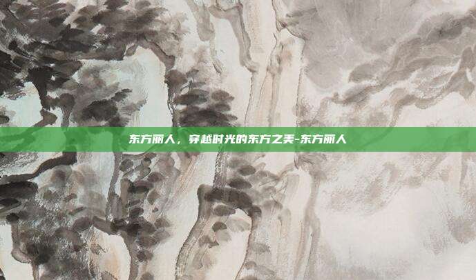 东方丽人，穿越时光的东方之美-东方丽人
