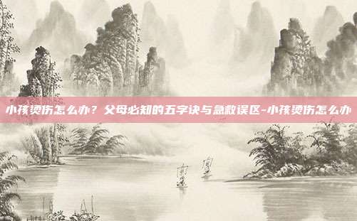 小孩烫伤怎么办？父母必知的五字诀与急救误区-小孩烫伤怎么办