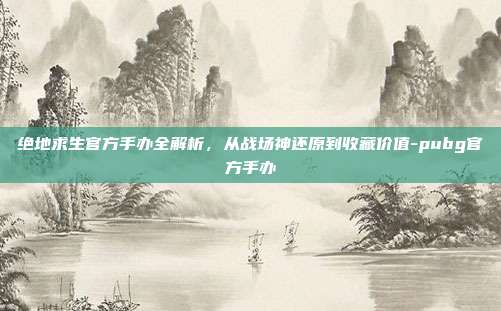 绝地求生官方手办全解析，从战场神还原到收藏价值-pubg官方手办