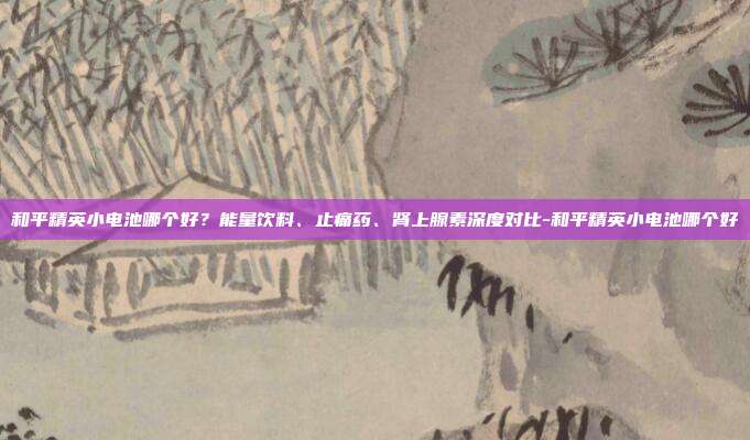 和平精英小电池哪个好？能量饮料、止痛药、肾上腺素深度对比-和平精英小电池哪个好