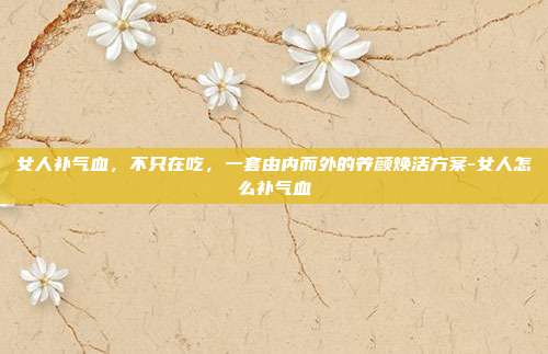 女人补气血，不只在吃，一套由内而外的养颜焕活方案-女人怎么补气血