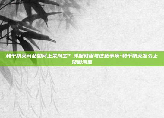 和平精英商品如何上架淘宝?详细教程与注意事项-和平精英怎么上架到淘宝