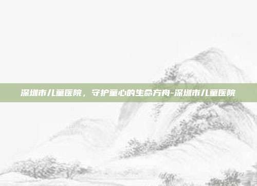 深圳市儿童医院，守护童心的生命方舟-深圳市儿童医院