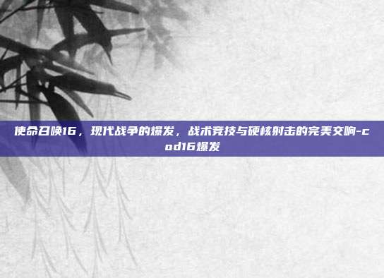 使命召唤16，现代战争的爆发，战术竞技与硬核射击的完美交响-cod16爆发