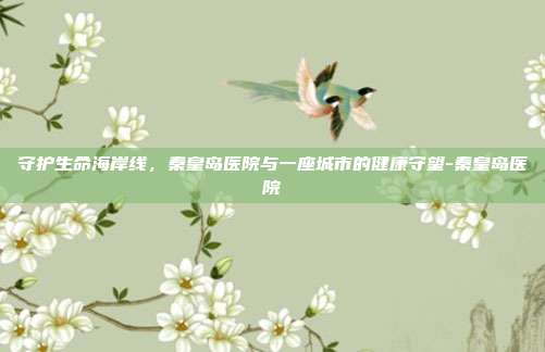 守护生命海岸线，秦皇岛医院与一座城市的健康守望-秦皇岛医院