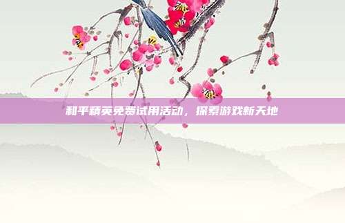 和平精英免费试用活动，探索游戏新天地