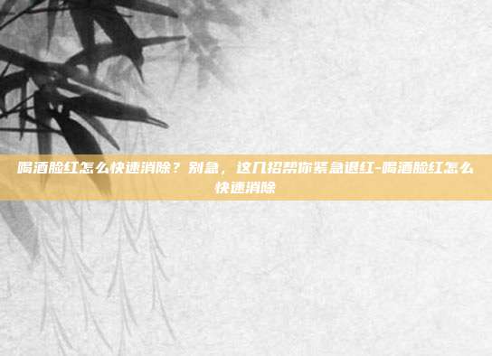 喝酒脸红怎么快速消除？别急，这几招帮你紧急退红-喝酒脸红怎么快速消除