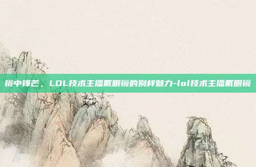 镜中锋芒,LOL技术主播戴眼镜的别样魅力-lol技术主播戴眼镜
