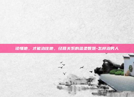 读懂他,才能治住他,经营关系的温柔智慧-怎样治男人