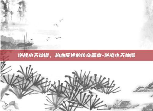 逆战小天神谱,热血征途的传奇篇章-逆战小天神谱