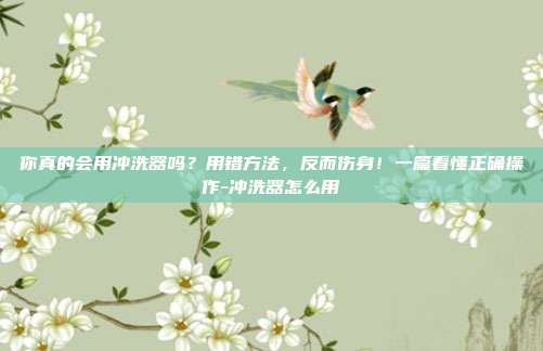 你真的会用冲洗器吗？用错方法，反而伤身！一篇看懂正确操作-冲洗器怎么用