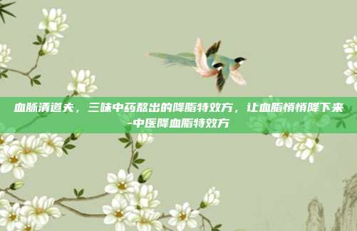 血脉清道夫，三味中药熬出的降脂特效方，让血脂悄悄降下来-中医降血脂特效方
