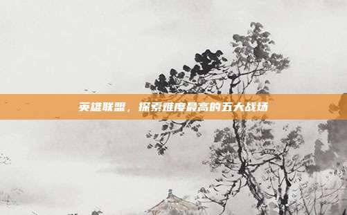 英雄联盟,探索难度最高的五大战场