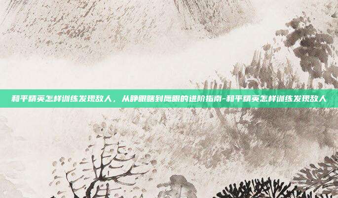 和平精英怎样训练发现敌人,从睁眼瞎到鹰眼的进阶指南-和平精英怎样训练发现敌人