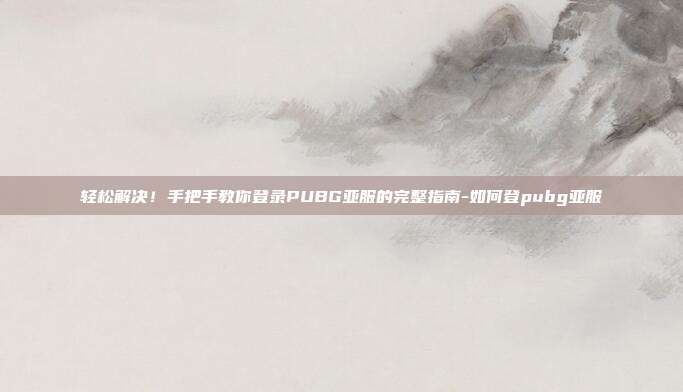 轻松解决！手把手教你登录PUBG亚服的完整指南-如何登pubg亚服