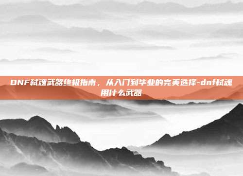 DNF弑魂武器终极指南,从入门到毕业的完美选择-dnf弑魂用什么武器