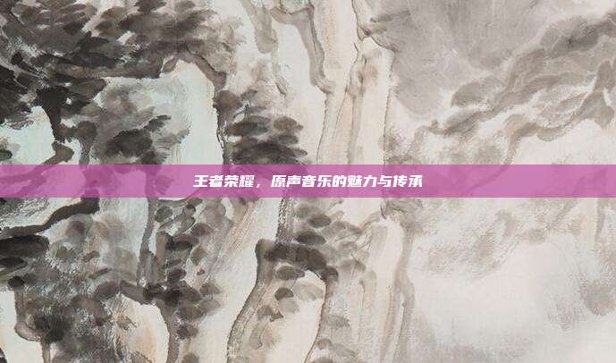王者荣耀,原声音乐的魅力与传承