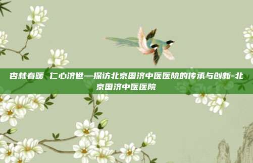杏林春暖 仁心济世—探访北京国济中医医院的传承与创新-北京国济中医医院
