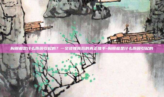 胸腺瘤是什么原因引起的？一文读懂背后的真正推手-胸腺瘤是什么原因引起的