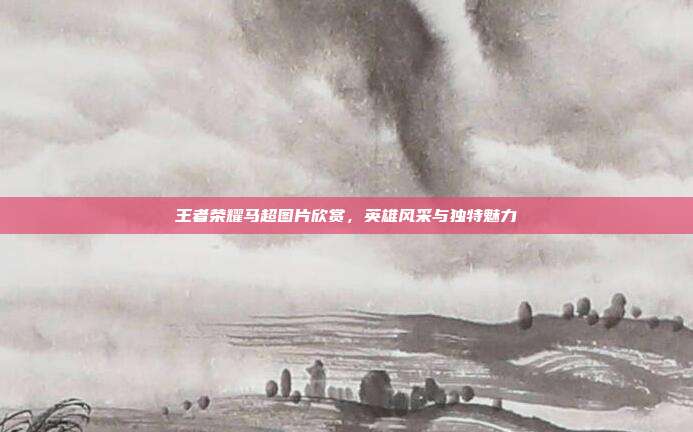 王者荣耀马超图片欣赏,英雄风采与独特魅力