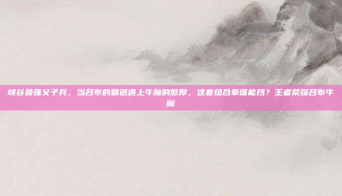 峡谷最强父子兵，当吕布的霸道遇上牛魔的憨厚，这套组合拳谁能挡？王者荣耀吕布牛魔