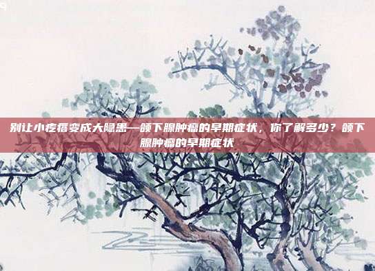 别让小疙瘩变成大隐患—颌下腺肿瘤的早期症状，你了解多少？颌下腺肿瘤的早期症状