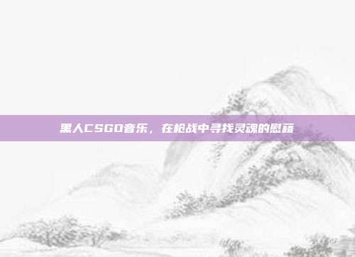 黑人CSGO音乐,在枪战中寻找灵魂的慰藉
