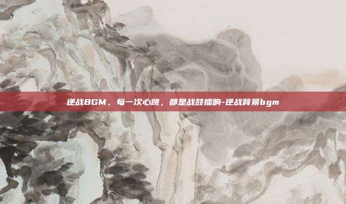 逆战BGM,每一次心跳,都是战鼓擂响-逆战背景bgm