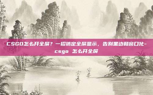 CSGO怎么开全屏?一招搞定全屏显示,告别黑边和窗口化-csgo 怎么开全屏