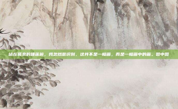 站在莫奈的睡莲前,我忽然意识到,这并不是一幅画,而是一幅画中的画。图中图