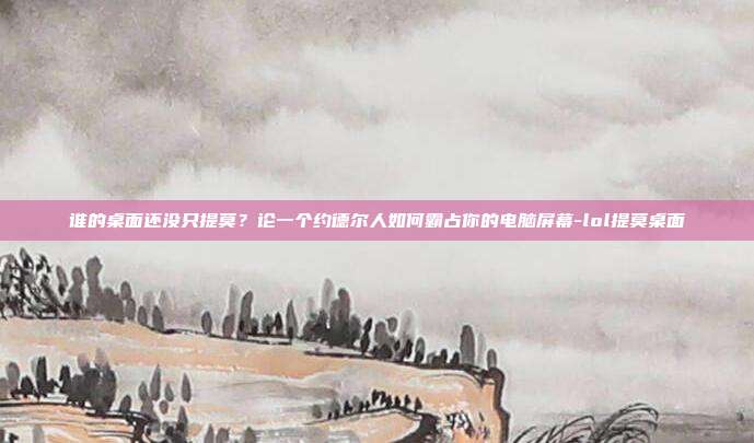 谁的桌面还没只提莫?论一个约德尔人如何霸占你的电脑屏幕-lol提莫桌面