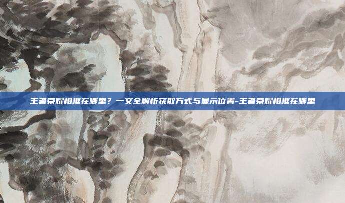 王者荣耀相框在哪里？一文全解析获取方式与显示位置-王者荣耀相框在哪里