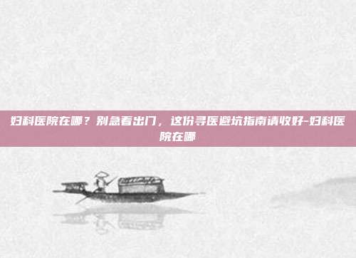 妇科医院在哪？别急着出门，这份寻医避坑指南请收好-妇科医院在哪