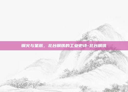 钢火与星辰，北台钢铁的工业史诗-北台钢铁