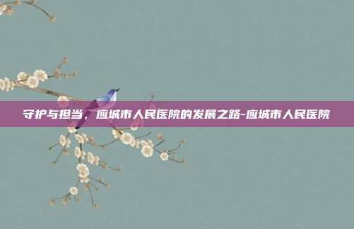 守护与担当,应城市人民医院的发展之路-应城市人民医院