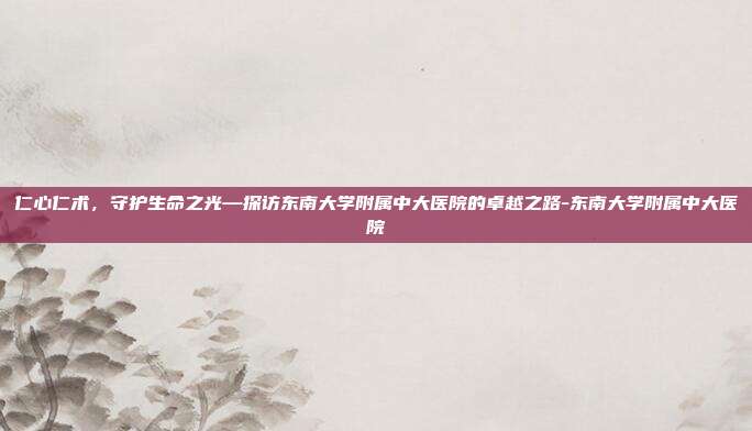 仁心仁术,守护生命之光—探访东南大学附属中大医院的卓越之路-东南大学附属中大医院