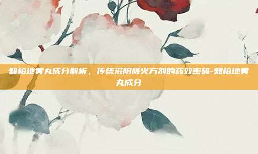 知柏地黄丸成分解析，传统滋阴降火方剂的药效密码-知柏地黄丸成分