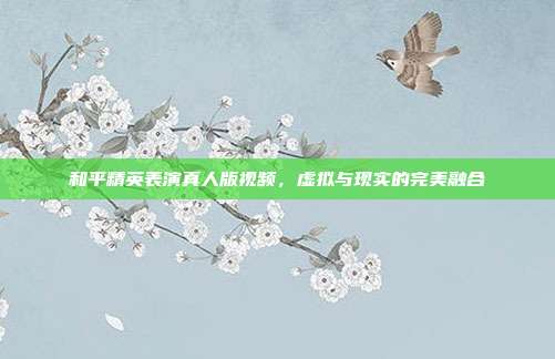 和平精英表演真人版视频，虚拟与现实的完美融合