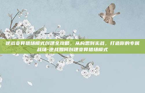 逆战变异猎场模式创建全攻略，从构思到实战，打造你的专属战场-逆战如何创建变异猎场模式