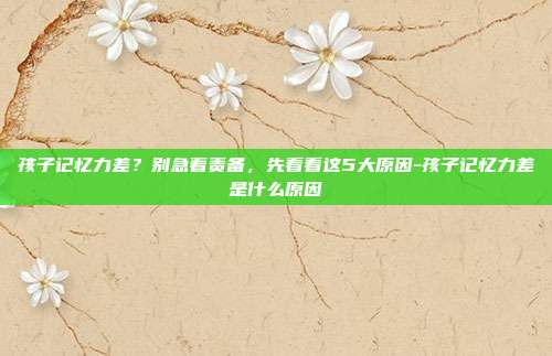孩子记忆力差？别急着责备，先看看这5大原因-孩子记忆力差是什么原因