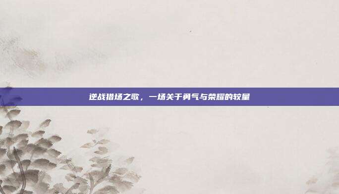 逆战猎场之歌，一场关于勇气与荣耀的较量