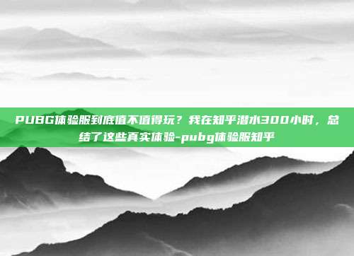 PUBG体验服到底值不值得玩?我在知乎潜水300小时,总结了这些真实体验-pubg体验服知乎